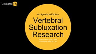 An Agenda to Explore 
Vertebral 
Subluxation 
Research 
Chiroprac TIC 
Matthew McCoy DC, MPH 
Christopher Kent DC, JD 
 