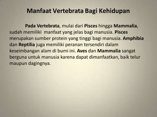 Manfaat Vertebrata Bagi Kehidupan
Pada Vertebrata, mulai dari Pisces hingga Mammalia,
sudah memiliki manfaat yang jelas bagi manusia. Pisces
merupakan sumber protein yang tinggi bagi manusia. Amphibia
dan Reptilia juga memiliki peranan tersendiri dalam
keseimbangan alam di bumi ini. Aves dan Mammalia sangat
berguna untuk manusia karena dapat dimanfaatkan, baik telur
maupun dagingnya.
 