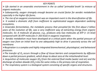 KEY POINTS
 Life started in an anaerobic environment in the so called ‘primodial broth’ (a mixture of
organic molecules.
 Subsequently, oxygen strangely enough became an crucial factor for aerobic metabolism
especially in the higher life forms.
 The rise of an oxygenic environment was an important event in the diversification of life.
 It evoked a dramatic shift from inefficient to sophisticated oxygen dependent oxidizing
ecosystems.
 Anaerobic fermentation, the metabolic process that prevailed for the first about 2 billion
years of the evolution of life, was a very inefficient way of extracting energy from organic
molecules. Ex: A molecule of glucose, e.g., produces only two molecules of ATP (≈ 15 kCal)
compared with 36 ATP molecules (≈ 263 kCal) in oxygenic respiration.
 Aerobic metabolism must have developed at a critical point when the partial pressure of
oxygen rose from an initial level to one adequately high to drive it passively across the cell
membrane.
Respiration is a complex and highly integrated biomechanical, physiological, and behavioral
processes.
The transfer of O2 occurs through a flow of tissue barriers and compartments by diffusion
down a partial pressure gradient, which drops to about zero at the mitochondrial level.
 Acquisition of molecular oxygen (O2) from the external fluid media (water and air) and the
discharge of carbon dioxide (CO2) into the same milieu is the primary role of respiration.
 The respiratory system is a biological system consisting of specific organs and structures.
 