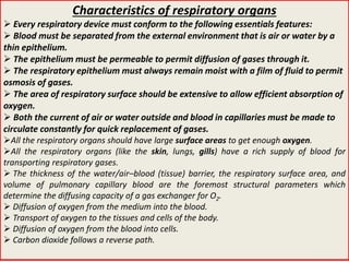 Characteristics of respiratory organs
 Every respiratory device must conform to the following essentials features:
 Blood must be separated from the external environment that is air or water by a
thin epithelium.
 The epithelium must be permeable to permit diffusion of gases through it.
 The respiratory epithelium must always remain moist with a film of fluid to permit
osmosis of gases.
 The area of respiratory surface should be extensive to allow efficient absorption of
oxygen.
 Both the current of air or water outside and blood in capillaries must be made to
circulate constantly for quick replacement of gases.
All the respiratory organs should have large surface areas to get enough oxygen.
All the respiratory organs (like the skin, lungs, gills) have a rich supply of blood for
transporting respiratory gases.
 The thickness of the water/air–blood (tissue) barrier, the respiratory surface area, and
volume of pulmonary capillary blood are the foremost structural parameters which
determine the diffusing capacity of a gas exchanger for O2.
 Diffusion of oxygen from the medium into the blood.
 Transport of oxygen to the tissues and cells of the body.
 Diffusion of oxygen from the blood into cells.
 Carbon dioxide follows a reverse path.
 