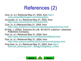 References (2) Cow . (n. d.). Retrieved May 21, 2004, from  http:// www.wingsofthedsagon.com/miscgallery Crocodile . (n. d.). Retrieved May 21, 2004, from  http://www.sciencemore.com/scipe.html Cow . (n. d.) Retrieved May 21, 2004, from  http://www.4reference.net/encyclopedias/wikipedia/Cow.html El Hajj, J. (2002).  Sciences for Life . Sin-El-Fil, Lebanon: Lebanese Publishers Company. Fish.  ( n. d.).   Retrieved May 21, 2004, from  http://www.it.bond.edu.au/inft140/lecture06/lec6.html Fish.  (n. d.).   Retrieved May 21, 2004, from  http://www.auburn.wednet.edu/Curriculum/whataday.html Frog face . (n. d.). Retrieved May 21, 2004, from  http:// www.art_licensing.com /.../Bragg%20gallery_4.html Next Back 