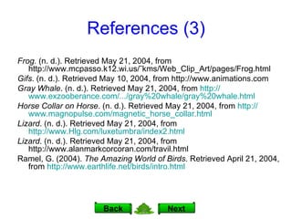 References (3) Frog.  (n. d.). Retrieved May 21, 2004, from http://www.mcpasso.k12.wi.us/˜kms/Web_Clip_Art/pages/Frog.html Gifs . (n. d.). Retrieved May 10, 2004, from http://www.animations.com Gray Whale . (n. d.). Retrieved May 21, 2004, from  http:// www.exzooberance.com /.../gray%20whale/gray%20whale.html Horse Collar on Horse . (n. d.). Retrieved May 21, 2004, from  http:// www.magnopulse.com/magnetic_horse_collar.html Lizard . (n. d.). Retrieved May 21, 2004, from  http://www.Hlg.com/luxetumbra/index2.html Lizard . (n. d.). Retrieved May 21, 2004, from http://www.alanmarkcorcoran.com/travil.html Ramel, G. (2004).  The Amazing World of Birds . Retrieved April 21, 2004, from  http:// www.earthlife.net/birds/intro.html Next Back 