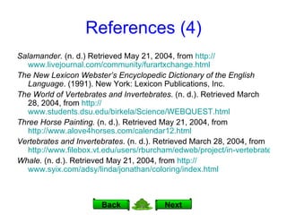 References (4) Salamander.  (n. d.) Retrieved May 21, 2004, from  http:// www.livejournal.com/community/furartxchange.html The New Lexicon Webster’s Encyclopedic Dictionary of the English Language . (1991). New York: Lexicon Publications, Inc. The World of Vertebrates and Invertebrates . (n. d.). Retrieved March 28, 2004, from  http:// www.students.dsu.edu/birkela/Science/WEBQUEST.html Three Horse Painting.  (n. d.).   Retrieved May 21, 2004, from  http://www.alove4horses.com/calendar12.html Vertebrates and Invertebrates . (n. d.). Retrieved March 28, 2004, from  http://www.filebox.vt.edu/users/rburcham/edweb/project/in-vertebrates.html Whale.  (n. d.). Retrieved May 21, 2004, from  http:// www.syix.com/adsy/linda/jonathan/coloring/index.html Next Back 