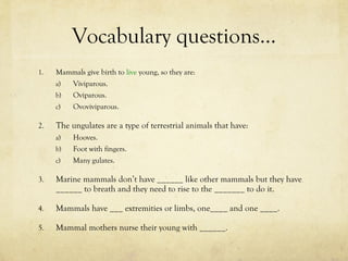 Vocabulary questions… <ul><li>Mammals give birth to  live  young, so they are: </li></ul><ul><ul><li>Viviparous. </li></ul...