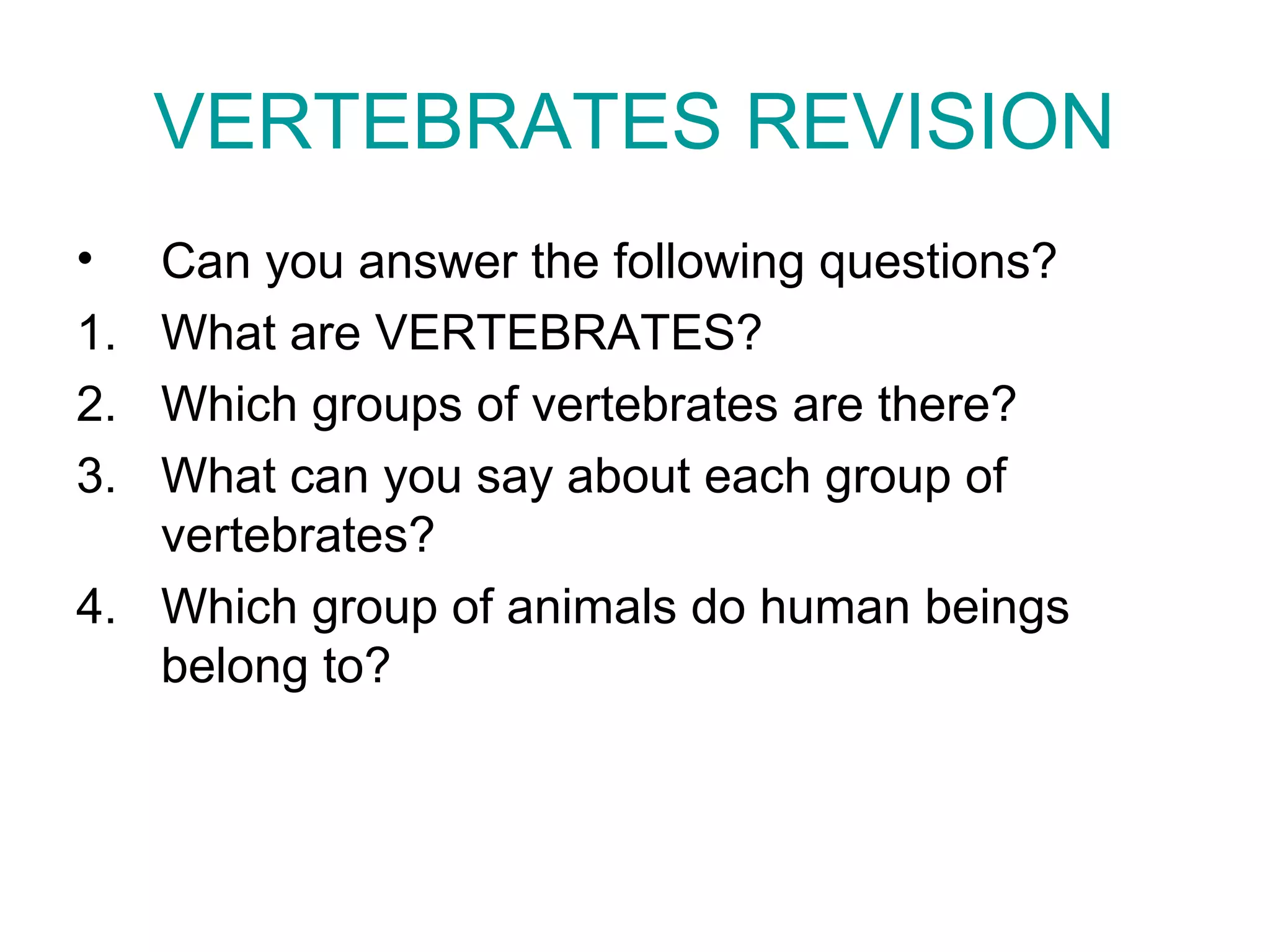 VERTEBRATES REVISION
• Can you answer the following questions?
1. What are VERTEBRATES?
2. Which groups of vertebrates are there?
3. What can you say about each group of
vertebrates?
4. Which group of animals do human beings
belong to?
 