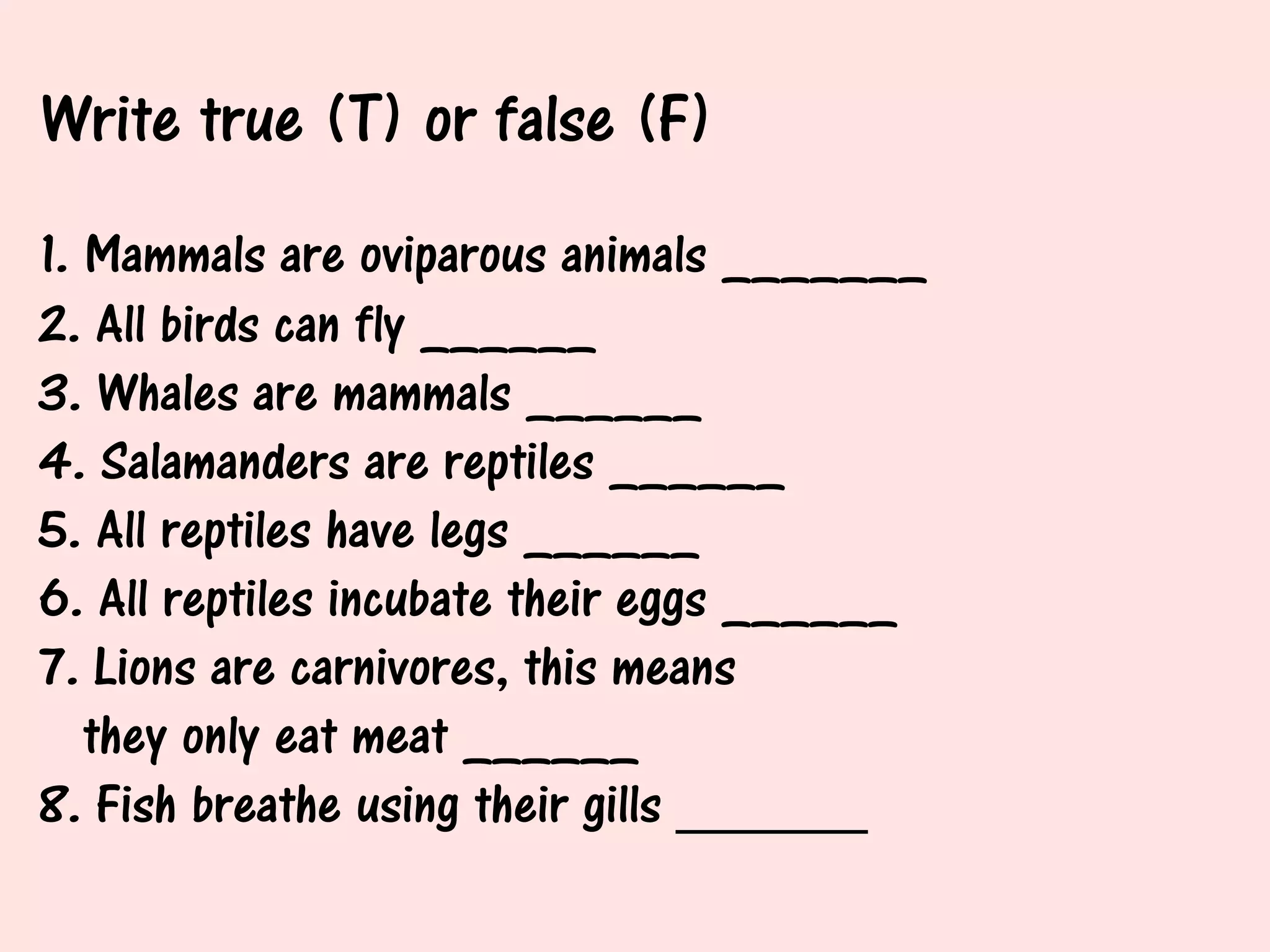 Write true (T) or false (F)
1. Mammals are oviparous animals _______
2. All birds can fly ______
3. Whales are mammals ______
4. Salamanders are reptiles ______
5. All reptiles have legs ______
6. All reptiles incubate their eggs ______
7. Lions are carnivores, this means
   they only eat meat ______
8. Fish breathe using their gills ______
 