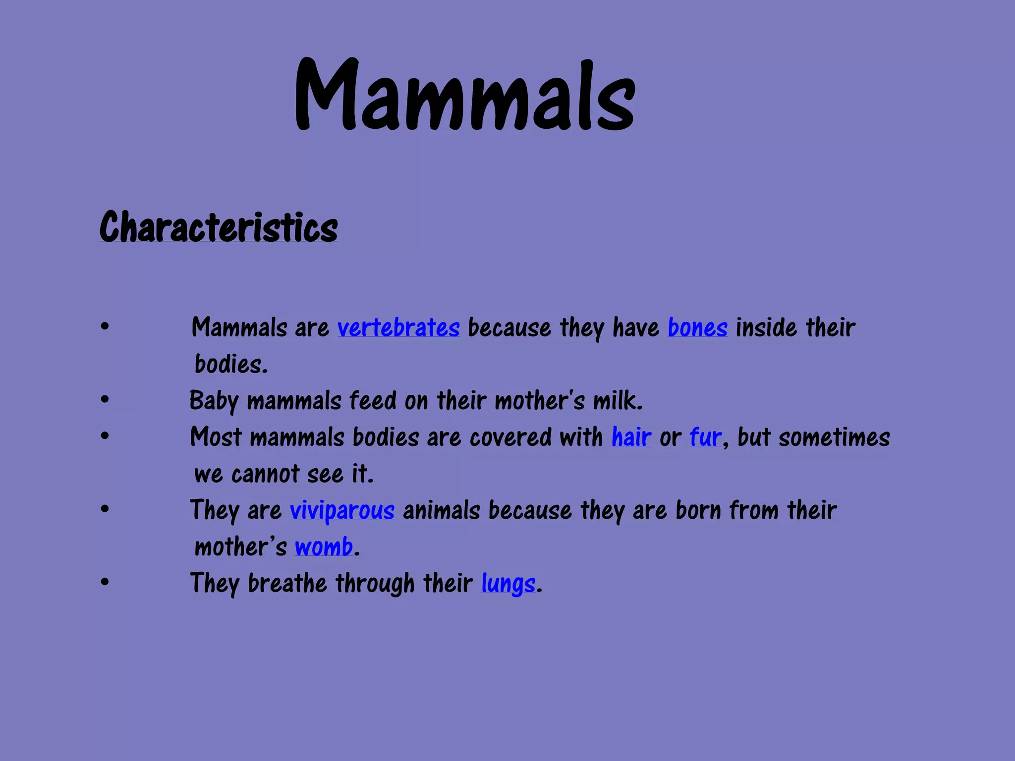 Mammals
Characteristics

•    Mammals are vertebrates because they have bones inside their
     bodies.
•    Baby mammals feed on their mother's milk.
•    Most mammals bodies are covered with hair or fur, but sometimes
     we cannot see it.
•    They are viviparous animals because they are born from their
     mother’s womb.
•    They breathe through their lungs.
 