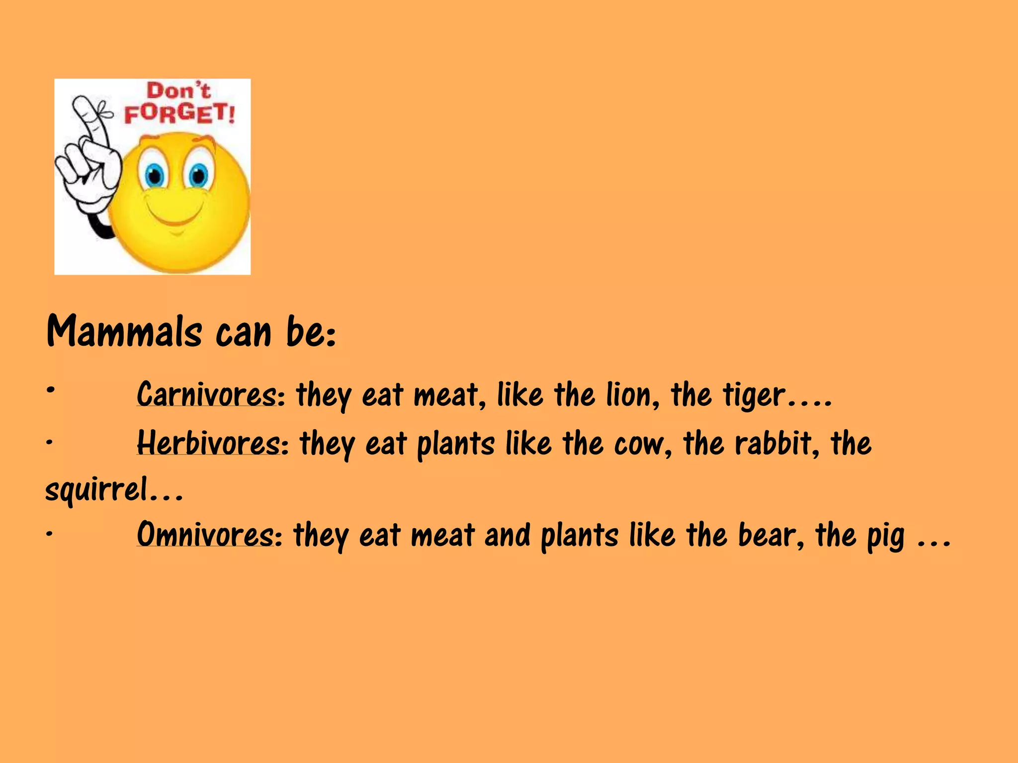 Mammals can be:
·  Carnivores: they eat meat, like the lion, the tiger….
·      Herbivores: they eat plants like the cow, the rabbit, the
squirrel…
·      Omnivores: they eat meat and plants like the bear, the pig …
 