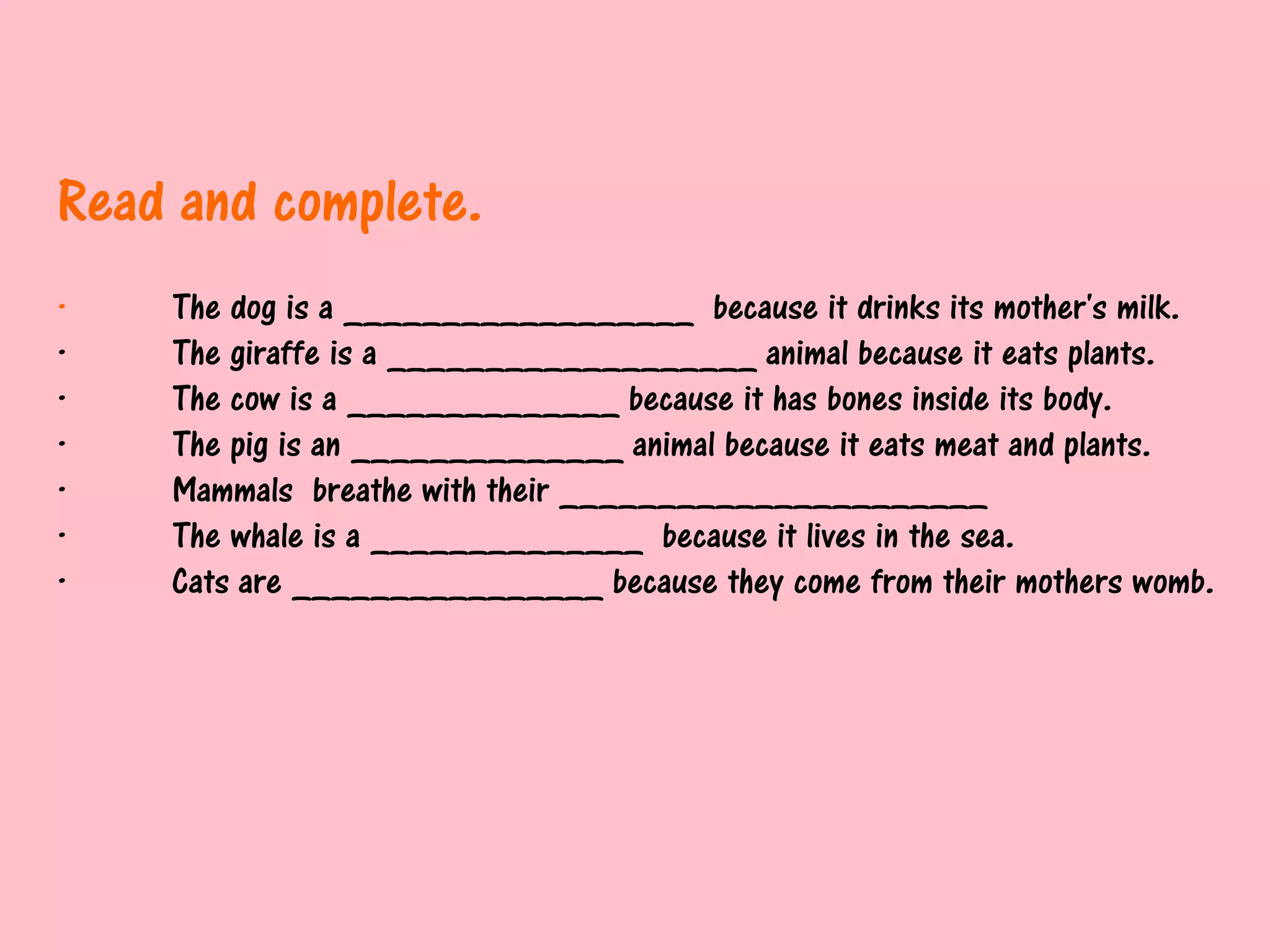 Read and complete.
·   The dog is a __________________ because it drinks its mother's milk.
·   The giraffe is a ___________________ animal because it eats plants.
·   The cow is a ______________ because it has bones inside its body.
·   The pig is an ______________ animal because it eats meat and plants.
·   Mammals breathe with their ______________________
·   The whale is a ______________ because it lives in the sea.
·   Cats are ________________ because they come from their mothers womb.
 