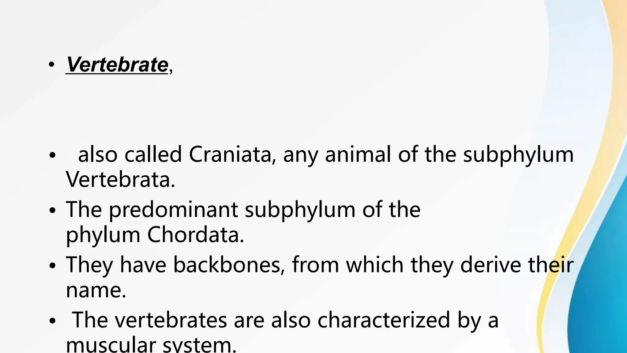 • Vertebrate,
• also called Craniata, any animal of the subphylum
Vertebrata.
• The predominant subphylum of the
phylum Chordata.
• They have backbones, from which they derive their
name.
• The vertebrates are also characterized by a
muscular system.