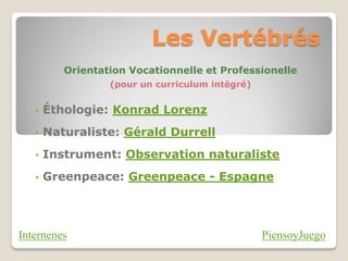 Les Vertébrés
          Orientation Vocationnelle et Professionelle
                  (pour un curriculum intégré)


   •   Éthologie: Konrad Lorenz
   •   Naturaliste: Gérald Durrell
   •   Instrument: Observation naturaliste
   •   Greenpeace: Greenpeace - Espagne




Internenes                                       PiensoyJuego
 