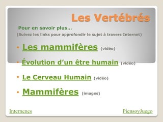 Les Vertébrés
   Pour en savoir plus…
   (Suivez les links pour approfondir le sujet à travers Internet)


   • Les mammifères                           (vidéo)



   • Évolution d’un être humain                         (vidéo)



   • Le Cerveau Humain                   (vidéo)



   • Mammifères                    (images)




Internenes                                              PiensoyJuego
 