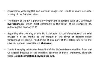 • Correlation with sagittal and coronal images can result in more accurate
scoring of the BA bifurcation.
• The height of the BA is particularly important in patients with VBD who have
hydrocephalus, which most commonly is the result of an elongated BA
indenting the floor of 3rd V.
• Regarding the laterality of the BA, its location is considered normal on axial
images if it lies medial to the margin of the clivus or dorsum sellae
throughout its course. Positioning of any part of the artery lateral to the
clivus or dorsum is considered abnormal.
• The MR imaging criteria for laterality of the BA have been modified from the
CT criteria because of the inherent absence of bone landmarks, although
there is good correlation between the two.
 