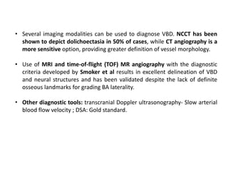 • Several imaging modalities can be used to diagnose VBD. NCCT has been
shown to depict dolichoectasia in 50% of cases, while CT angiography is a
more sensitive option, providing greater definition of vessel morphology.
• Use of MRI and time-of-flight (TOF) MR angiography with the diagnostic
criteria developed by Smoker et al results in excellent delineation of VBD
and neural structures and has been validated despite the lack of definite
osseous landmarks for grading BA laterality.
• Other diagnostic tools: transcranial Doppler ultrasonography- Slow arterial
blood flow velocity ; DSA: Gold standard.
 
