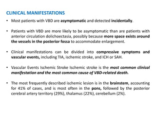 CLINICAL MANIFESTATIONS
• Most patients with VBD are asymptomatic and detected incidentally.
• Patients with VBD are more likely to be asymptomatic than are patients with
anterior circulation dolichoectasia, possibly because more space exists around
the vessels in the posterior fossa to accommodate enlargement.
• Clinical manifestations can be divided into compressive symptoms and
vascular events, including TIA, ischemic stroke, and ICH or SAH.
• Vascular Events Ischemic Stroke Ischemic stroke is the most common clinical
manifestation and the most common cause of VBD-related death.
• The most frequently described ischemic lesion is in the brainstem, accounting
for 41% of cases, and is most often in the pons, followed by the posterior
cerebral artery territory (29%), thalamus (22%), cerebellum (2%).
 
