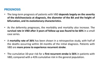 PROGNOSIS
• The long-term prognosis of patients with VBD depends largely on the severity
of the dolichoectasia at diagnosis, the diameter of the BA and the height of
bifurcation, and its evolutionary characteristics.
• As the deformity progresses, the morbidity and mortality also increase. The
survival rate in VBD after 3 years of follow-up was found to be 60% in a small
case series.
• A mortality rate of 36% has been shown in a retrospective study, with half of
the deaths occurring within 34 months of the initial diagnosis. Patients with
VBD are more prone to experience recurrent stroke.
• The cumulative 10-year risk for a first recurrent stroke is 56% in patients with
VBD, compared with a 43% cumulative risk in the general population.
 