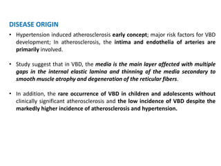 DISEASE ORIGIN
• Hypertension induced atherosclerosis early concept; major risk factors for VBD
development; In atherosclerosis, the intima and endothelia of arteries are
primarily involved.
• Study suggest that in VBD, the media is the main layer affected with multiple
gaps in the internal elastic lamina and thinning of the media secondary to
smooth muscle atrophy and degeneration of the reticular fibers.
• In addition, the rare occurrence of VBD in children and adolescents without
clinically significant atherosclerosis and the low incidence of VBD despite the
markedly higher incidence of atherosclerosis and hypertension.
 