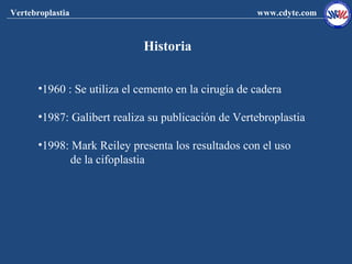 Vertebroplastia                                       www.cdyte.com


                              Historia


       •1960 : Se utiliza el cemento en la cirugía de cadera

       •1987: Galibert realiza su publicación de Vertebroplastia

       •1998: Mark Reiley presenta los resultados con el uso
              de la cifoplastia
 