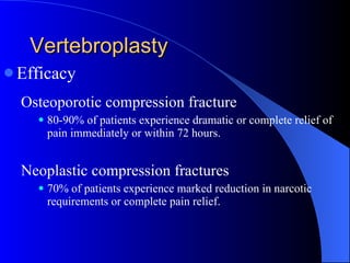 Vertebroplasty Efficacy Osteoporotic compression fracture 80-90% of patients experience dramatic or complete relief of pain immediately or within 72 hours. Neoplastic compression fractures 70% of patients experience marked reduction in narcotic requirements or complete pain relief. 