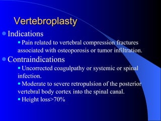 Vertebroplasty Indications Pain related to vertebral compression fractures associated with osteoporosis or tumor infiltration. Contraindications Uncorrected coagulpathy or systemic or spinal infection.  Moderate to severe retropulsion of the posterior vertebral body cortex into the spinal canal. Height loss>70% 