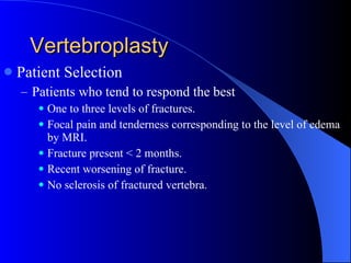 Vertebroplasty Patient Selection Patients who tend to respond the best One to three levels of fractures. Focal pain and tenderness corresponding to the level of edema by MRI. Fracture present < 2 months. Recent worsening of fracture. No sclerosis of fractured vertebra. 