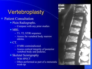 Vertebroplasty Patient Consultation Plain Radiographs. Compare with any prior studies MRI. T1, T2, STIR sequence. Assess for vertebral body marrow edema. CT. If MRI contraindicated. Assess cortical integrity of posterior vertebral body and pedicles. Skeletal Seintigraphy With SPECT Often performed as part of a metastatic work-up 