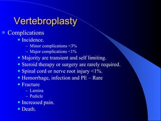 Vertebroplasty Complications Incidence. Minor complications <3% Major complications <1% Majority are transient and self limiting. Steroid therapy or surgery are rarely required. Spinal cord or nerve root injury <1%. Hemorrhage, infection and PE – Rare Fracture Lamina Pedicle Increased pain. Death. 