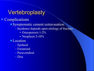 Vertebroplasty Complications Symptomatic cement extravasation. Incidence depends upon etiology of fracture. Osteoporosis 1-2% Neoplasm 5-10% Location Epidural Foraminal Paravertebral Disc 