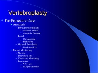 Vertebroplasty Pre-Procedure Care Anesthesia Intravenous sedation Sedation: Versed Analgesia: Fentanyl Local 1% Lidocaine Bipivicaine General Anesthesia   Rarely required Patient Monitoring Nursing Intravenous line Continuous Monitoring Parameters Vital signs Oxygen saturation 