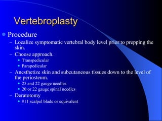 Vertebroplasty Procedure Localize symptomatic vertebral body level prior to prepping the skin. Choose approach. Transpedicular Parapedicular Anesthetize skin and subcutaneous tissues down to the level of the periosteum. 25 and 22 gauge needles 20 or 22 gauge spinal needles Deratotomy #11 scalpel blade or equivalent 