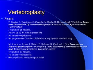 Vertebroplasty Results F. Grados, C. Depriester, G. Cayrolle, N. Hardy, H. Dermond and P.Fardellone  Long-term Observations Of Vertebral Osteoporotic Fractures Treated By Percutaneous Vertebroplasty 34 levels in 25 patients. Follow-up 12-84 months (mean 48). No severe complications. No progression of vertebral deformity in any injected vertebral body. M. Jensen, A. Evans, J. Mathis, D. Kallmes, H. Cloft and J. Dion  Percutaneous Polymethlymethacrylate Vertebroplasty in the Treatment of osteoporotic Vertebral Body Compression Fractures: Technical Aspects 47 levels in 29 patients. No severe complications. 90% significant immediate pain relief. 