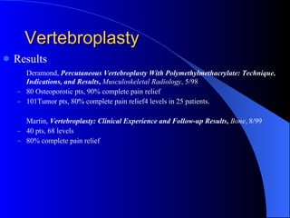Vertebroplasty Results Deramond,   Percutaneous Vertebroplasty With Polymethylmethacrylate: Technique, Indications, and Results ,  Musculoskeletal Radiology , 5/98 80 Osteoporotic pts, 90% complete pain relief 101Tumor pts, 80% complete pain relief4 levels in 25 patients. Martin,   Vertebroplasty: Clinical Experience and Follow-up Results ,  Bone , 8/99 40 pts, 68 levels 80% complete pain relief 