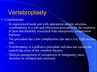 Vertebroplasty Conclusions In experienced hands and with appropriate patient selection, vertebroplasty is a safe and efficacious procedure for the treatment of pain and disability associated with osteoporotic compression fractures. The procedure has a low complication rate and a very high success rate. Vertebroplasty is a palliative procedure and does not correct the underlying cause of the vertebral fracture. Medical management of osteoporosis or malignancy must therefore be initiated and continued. 