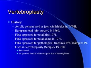 Vertebroplasty History Acrylic cement used as jeep windshields in WWII. European total joint surgery in 1960. FDA approved for total hips 1971. FDA approved for total knees in 1973. FDA approved for pathological fractures 1973 (Simplex P). Used in Vertebroplasty (Simplex P) 1984. Deramond 50 year old female with neck pain due to hemangioma. 