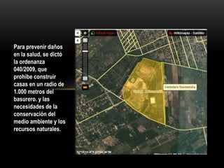 Para prevenir daños
en la salud, se dictó
la ordenanza
040/2009, que
prohíbe construir
casas en un radio de
1.000 metros del
basurero. y las
necesidades de la
conservación del
medio ambiente y los
recursos naturales.
 