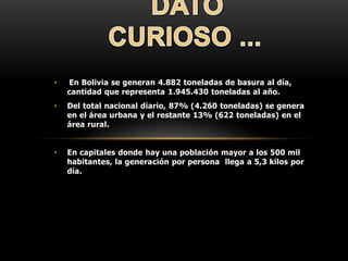 • En Bolivia se generan 4.882 toneladas de basura al día,
cantidad que representa 1.945.430 toneladas al año.
• Del total nacional diario, 87% (4.260 toneladas) se genera
en el área urbana y el restante 13% (622 toneladas) en el
área rural.
• En capitales donde hay una población mayor a los 500 mil
habitantes, la generación por persona llega a 5,3 kilos por
día.
 