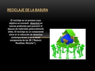 El reciclaje es un proceso cuyo
objetivo es convertir desechos en
nuevos productos para prevenir el
desuso de materiales potencialmente
útiles, El reciclaje es un componente
clave en la reducción de desechos
contemporáneos y es el tercer
componente de las 3R (“Reducir,
Reutilizar, Reciclar”).
RECICLAJE DE LA BASURA
 