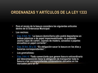 ORDENANZAS Y ARTÍCULOS DE LA LEY 1333
• Para el recojo de la basura considera los siguientes artículos
dentro de la Ordenanza Municipal:
• Los vecinos:
• Cap. II Art. 14. “La basura domiciliaria sólo podrá depositarse en
bolsas plásticas o de papel impermeabilizado, no pudiendo
usarse cajas de cartón, cajones de madera, canastos o papeles
envueltos en papel corriente”.
• Cap. IV Art. 30 y 32. “Es obligación sacar la basura en los días y
horarios correspondientes”.
• Los gremialistas:
• Cap. I Art. 4. “Todo comerciante que genere basura extraordinaria
por descomposición tiene la obligación de transportar toda la
basura a los correspondientes contenedores ubicados en los
mercados para tal fin”
 