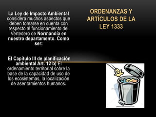 La Ley de Impacto Ambiental
considera muchos aspectos que
deben tomarse en cuenta con
respecto al funcionamiento del
Vertedero de Normandía en
nuestro departamento. Como
ser:
El Capítulo III de planificación
ambiental Art. 12 b) El
ordenamiento territorial sobre la
base de la capacidad de uso de
los ecosistemas, la localización
de asentamientos humanos.
ORDENANZAS Y
ARTÍCULOS DE LA
LEY 1333
 