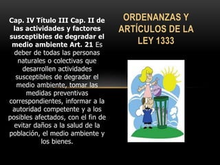 Cap. IV Título III Cap. II de
las actividades y factores
susceptibles de degradar el
medio ambiente Art. 21 Es
deber de todas las personas
naturales o colectivas que
desarrollen actividades
susceptibles de degradar el
medio ambiente, tomar las
medidas preventivas
correspondientes, informar a la
autoridad competente y a los
posibles afectados, con el fin de
evitar daños a la salud de la
población, el medio ambiente y
los bienes.
ORDENANZAS Y
ARTÍCULOS DE LA
LEY 1333
 