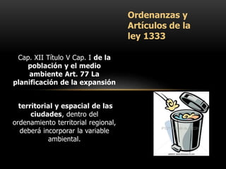 Cap. XII Título V Cap. I de la
población y el medio
ambiente Art. 77 La
planificación de la expansión
territorial y espacial de las
ciudades, dentro del
ordenamiento territorial regional,
deberá incorporar la variable
ambiental.
Ordenanzas y
Artículos de la
ley 1333
 