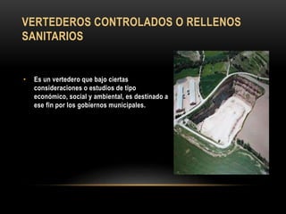 VERTEDEROS CONTROLADOS O RELLENOS
SANITARIOS
• Es un vertedero que bajo ciertas
consideraciones o estudios de tipo
económico, social y ambiental, es destinado a
ese fin por los gobiernos municipales.
 
