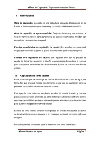 Obras de Captación: Dique con vertedero lateral.


  I.    Definiciones


Obra de captación: Consiste en una estructura colocada directamente en la
fuente, a fin de captar el gasto deseado y conducirlo a la línea de aducción.


Obra de captación de agua superficial: Conjunto de obras y mecanismos, a
nivel de terreno para el aprovechamiento de aguas superficiales. Pueden ser
de carácter permanente o temporal.


Fuentes superficiales sin regulación de caudal: Son aquellas con capacidad
de proveer un caudal superior al gasto máximo diario para cualquier época.


Fuentes con regulación de caudal: Son aquellas que por no proveer el
caudal de demanda, requieren el diseño y construcción de un dique o represa
para compensar variaciones de caudal durante épocas de crecidas con los de
estiaje.


 II.    Captación de toma lateral
Es la obra civil que se construye en uno de los flancos del curso de agua, de
forma tal, que el agua ingresa directamente a una caja de captación para su
posterior conducción a través de tuberías o canal.


Este tipo de obra debe ser empleada en ríos de caudal limitado y que no
produzcan socavación profunda. La obra de toma se ubicará en el tramo del río
con mayor estabilidad geológica, debiendo prever además muros de protección
para evitar el desgaste del terreno natural.


La obra de toma lateral, también es empleada en presas derivadoras. La toma
se localiza lateralmente a la presa o en cualquier punto del perímetro del vaso
de agua.


Los componentes principales para el diseño de una toma lateral son:


       Abastecimiento de Agua                                          Página 1
 