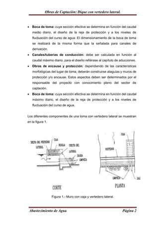 Obras de Captación: Dique con vertedero lateral.


 Boca de toma: cuya sección efectiva se determina en función del caudal
   medio diario, el diseño de la reja de protección y a los niveles de
   fluctuación del curso de agua. El dimensionamiento de la boca de toma
   se realizará de la misma forma que la señalada para canales de
   derivación.
 Canales/tuberías de conducción: debe ser calculada en función al
   caudal máximo diario, para el diseño refiérase al capítulo de aducciones.
 Obras de encause y protección: dependiendo de las características
   morfológicas del lugar de toma, deberán construirse ataguías y muros de
   protección y/o encause. Estos aspectos deben ser determinados por el
   responsable del proyecto con conocimiento pleno del sector de
   captación.
 Boca de toma: cuya sección efectiva se determina en función del caudal
   máximo diario, el diseño de la reja de protección y a los niveles de
   fluctuación del curso de agua.


Los diferentes componentes de una toma con vertedero lateral se muestran
en la figura 1.




                  Figura 1.- Muro con caja y vertedero lateral.



 Abastecimiento de Agua                                           Página 2
 