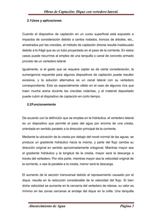 Obras de Captación: Dique con vertedero lateral.

   2.1 Usos y aplicaciones



Cuando el dispositivo de captación en un curso superficial está expuesto a
impactos de consideración debido a cantos rodados, troncos de árboles, etc.,
arrastrados por las crecidas, el método de captación directa resulta inadecuado
debido a lo frágil que es un tubo proyectado en el paso de la corriente. En estos
casos puede recurrirse al empleo de una tanquilla o canal de concreto armado
provisto de un vertedero lateral.

Igualmente, si el gasto que se requiere captar es de cierta consideración, la
sumergencia requerida para algunos dispositivos de captación puede resultar
excesiva, y la solución alternativa es un canal lateral con su vertedero
correspondiente. Esto es especialmente válido en el caso de algunos ríos que
traen mucha arena durante las crecidas violentas, y el material depositado
puede cubrir el dispositivo de captación en corto tiempo.

   2.2 Funcionamiento



De acuerdo con la definición que se emplea en la hidráulica, el vertedero lateral
es un dispositivo que permite el paso del agua por encima de una cresta,
orientada en sentido paralelo a la dirección principal de la corriente.

Mediante la ubicación de la cresta por debajo del novel normal de las aguas, se
produce un gradiente hidráulico hacia la misma, y parte del flujo cambia su
dirección original en sentido aproximadamente ortogonal. Mientras mayor sea
el gradiente hidráulico y la longitud de la cresta, mayor será la descarga a
través del vertedero. Por otra parte, mientras mayor sea la velocidad original de
la corriente, o sea la paralela a la cresta, menor será la descarga.


El aumento de la sección transversal debido al represamiento causado por el
dique, resulta en la reducción considerable de la velocidad del flujo. Si bien
dicha velocidad se aumenta en la cercanía del vertedero de rebose, su valor es
mínimo en las zonas cercanas al anclaje del dique en la orilla. Una tanquilla



    Abastecimiento de Agua                                                Página 3
 