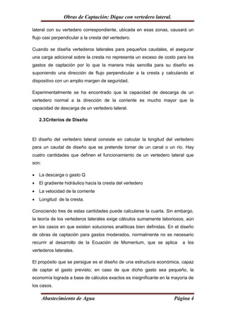 Obras de Captación: Dique con vertedero lateral.

lateral con su vertedero correspondiente, ubicada en esas zonas, causará un
flujo casi perpendicular a la cresta del vertedero.

Cuando se diseña vertederos laterales para pequeños caudales, el asegurar
una carga adicional sobre la cresta no representa un exceso de costo para los
gastos de captación por lo que la manera más sencilla para su diseño es
suponiendo una dirección de flujo perpendicular a la cresta y calculando el
dispositivo con un amplio margen de seguridad.

Experimentalmente se ha encontrado que la capacidad de descarga de un
vertedero normal a la dirección de la corriente es mucho mayor que la
capacidad de descarga de un vertedero lateral.

    2.3 Criterios de Diseño



El diseño del vertedero lateral consiste en calcular la longitud del vertedero
para un caudal de diseño que se pretende tomar de un canal o un río. Hay
cuatro cantidades que definen el funcionamiento de un vertedero lateral que
son:

   La descarga o gasto Q
   El gradiente hidráulico hacia la cresta del vertedero
   La velocidad de la corriente
   Longitud de la cresta.

Conociendo tres de estas cantidades puede calcularse la cuarta. Sin embargo,
la teoría de los vertederos laterales exige cálculos sumamente laboriosos, aún
en los casos en que existen soluciones analíticas bien definidas. En el diseño
de obras de captación para gastos moderados, normalmente no es necesario
recurrir al desarrollo de la Ecuación de Momentum, que se aplica        a los
vertederos laterales.

El propósito que se persigue es el diseño de una estructura económica, capaz
de captar el gasto previsto; en caso de que dicho gasto sea pequeño, la
economía lograda a base de cálculos exactos es insignificante en la mayoría de
los casos.

       Abastecimiento de Agua                                       Página 4
 