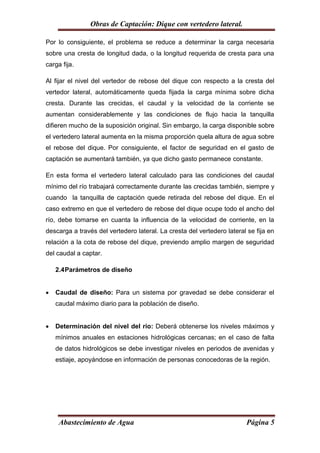 Obras de Captación: Dique con vertedero lateral.

Por lo consiguiente, el problema se reduce a determinar la carga necesaria
sobre una cresta de longitud dada, o la longitud requerida de cresta para una
carga fija.

Al fijar el nivel del vertedor de rebose del dique con respecto a la cresta del
vertedor lateral, automáticamente queda fijada la carga mínima sobre dicha
cresta. Durante las crecidas, el caudal y la velocidad de la corriente se
aumentan considerablemente y las condiciones de flujo hacia la tanquilla
difieren mucho de la suposición original. Sin embargo, la carga disponible sobre
el vertedero lateral aumenta en la misma proporción quela altura de agua sobre
el rebose del dique. Por consiguiente, el factor de seguridad en el gasto de
captación se aumentará también, ya que dicho gasto permanece constante.

En esta forma el vertedero lateral calculado para las condiciones del caudal
mínimo del río trabajará correctamente durante las crecidas también, siempre y
cuando la tanquilla de captación quede retirada del rebose del dique. En el
caso extremo en que el vertedero de rebose del dique ocupe todo el ancho del
río, debe tomarse en cuanta la influencia de la velocidad de corriente, en la
descarga a través del vertedero lateral. La cresta del vertedero lateral se fija en
relación a la cota de rebose del dique, previendo amplio margen de seguridad
del caudal a captar.

    2.4 Parámetros de diseño


   Caudal de diseño: Para un sistema por gravedad se debe considerar el
    caudal máximo diario para la población de diseño.


   Determinación del nivel del río: Deberá obtenerse los niveles máximos y
    mínimos anuales en estaciones hidrológicas cercanas; en el caso de falta
    de datos hidrológicos se debe investigar niveles en periodos de avenidas y
    estiaje, apoyándose en información de personas conocedoras de la región.




     Abastecimiento de Agua                                             Página 5
 