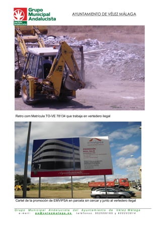 AYUNTAMIENTO DE VÉLEZ MÁLAGA




Retro com Matrícula TO-VE 78134 que trabaja en vertedero ilegal




Cartel de la promoción de EMVIPSA en parcela sin cercar y junto al vertedero ilegal

Grupo   Municipal     Andalucista      del   Ayuntamiento       de       Vélez Málaga
  e-mail:    pa@velezmalaga.es           teléfonos .   952559160     y   600203814
 