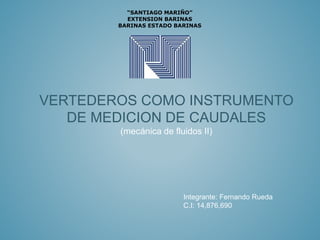 VERTEDEROS COMO INSTRUMENTO
DE MEDICION DE CAUDALES
(mecánica de fluidos II)
“SANTIAGO MARIÑO”
EXTENSION BARINAS
BARINAS ESTADO BARINAS
Integrante: Fernando Rueda
C.I: 14,876,690
 