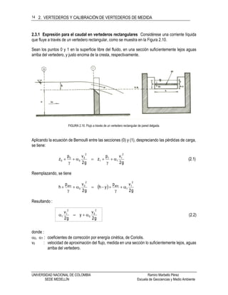 2. VERTEDEROS Y CALIBRACIÓN DE VERTEDEROS DE MEDIDA
UNIVERSIDAD NACIONAL DE COLOMBIA Ramiro Marbello Pérez
SEDE MEDELLÍN Escuela de Geociencias y Medio Ambiente
14
2.3.1 Expresión para el caudal en vertederos rectangulares Considérese una corriente líquida
que fluye a través de un vertedero rectangular, como se muestra en la Figura 2.10.
Sean los puntos 0 y 1 en la superficie libre del fluido, en una sección suficientemente lejos aguas
arriba del vertedero, y justo encima de la cresta, respectivamente.
FIGURA 2.10. Flujo a través de un vertedero rectangular de pared delgada.
Aplicando la ecuación de Bernoulli entre las secciones (0) y (1), despreciando las pérdidas de carga,
se tiene:
(2.1)
g2
vp
z
g2
vp
z
2
1
1
1
1
2
0
0
0
0 




Reemplazando, se tiene
 
g2
vp
yh
g2
vp
h
2
1
1
atm
2
0
0
atm





Resultando :
(2.2)
g2
v
y
g2
v
2
0
0
2
1
1 
donde :
0, 1 : coeficientes de corrección por energía cinética, de Coriolis.
v0 : velocidad de aproximación del flujo, medida en una sección lo suficientemente lejos, aguas
arriba del vertedero.
 